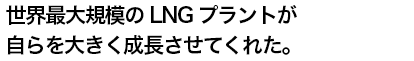 世界最大規模のLNGプラントが自らを大きく成長させてくれた。