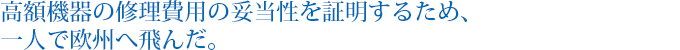 高額機器の修理費用の妥当性を証明するため、一人で欧州へ飛んだ。