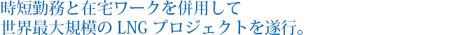 時短勤務と在宅ワークを併用して世界最大規模のLNGプロジェクトを遂行。