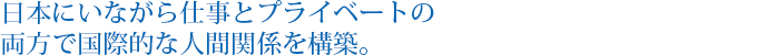 日本にいながら仕事とプライベートの両方で国際的な人間関係を構築。