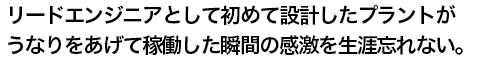 リードエンジニアとして初めて設計したプラントがうなりをあげて稼働した瞬間の感激を生涯忘れない。