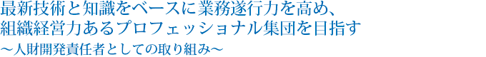 最新技術と知識をベースに業務遂行力を高め、組織経営力あるプロフェッショナル集団を目指す〜人財開発責任者としての取り組み〜