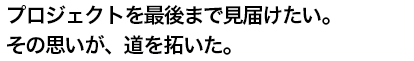 プロジェクトを最後まで見届けたい。その思いが、道を拓いた。